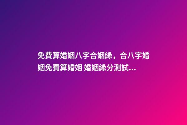 免費算婚姻八字合姻緣，合八字婚姻免費算婚姻 婚姻緣分測試免費，婚姻測算 免費緣分指數測試